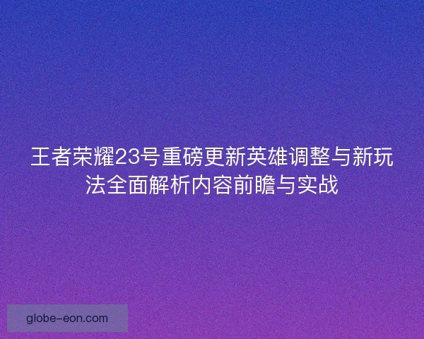 王者荣耀23号重磅更新英雄调整与新玩法全面解析内容前瞻与实战 王者荣耀23号重磅更新英雄调整与新玩法全面解析内容前瞻与实战