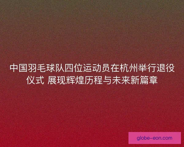 中国羽毛球队四位运动员在杭州举行退役仪式 展现辉煌历程与未来新篇章 中国羽毛球队四位运动员在杭州举行退役仪式 展现辉煌历程与未来新篇章