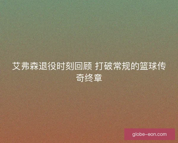 艾弗森退役时刻回顾 打破常规的篮球传奇终章 艾弗森退役时刻回顾 打破常规的篮球传奇终章