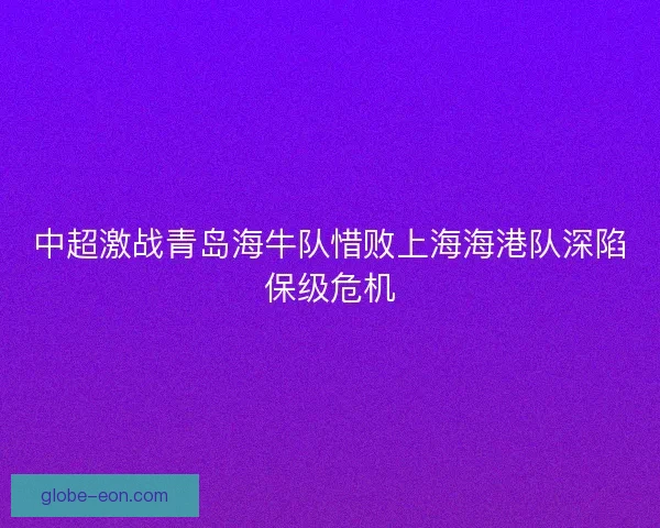 中超激战青岛海牛队惜败上海海港队深陷保级危机