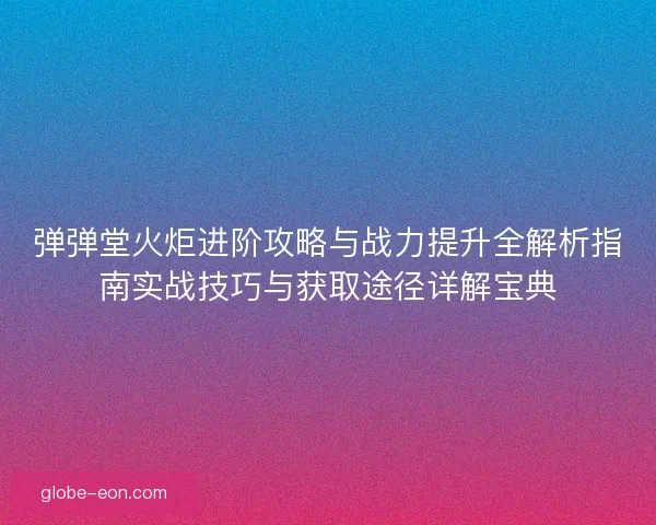 弹弹堂火炬进阶攻略与战力提升全解析指南实战技巧与获取途径详解宝典