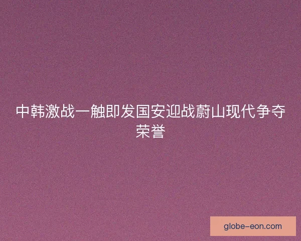 中韩激战一触即发国安迎战蔚山现代争夺荣誉 中韩激战一触即发国安迎战蔚山现代争夺荣誉