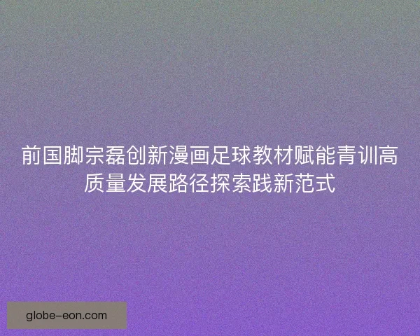 前国脚宗磊创新漫画足球教材赋能青训高质量发展路径探索践新范式