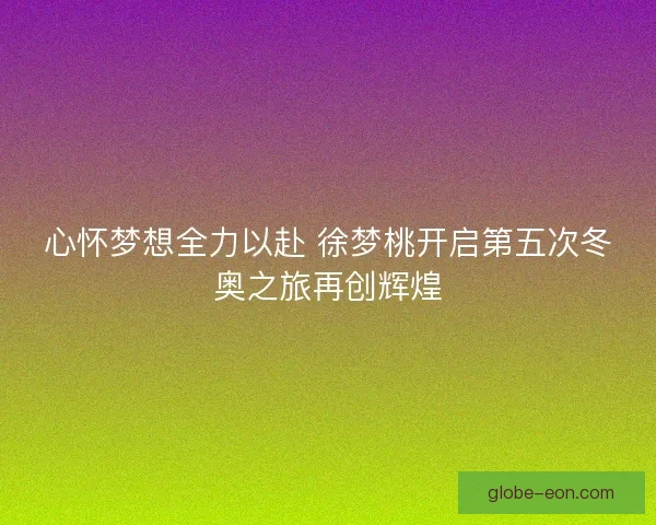 心怀梦想全力以赴 徐梦桃开启第五次冬奥之旅再创辉煌