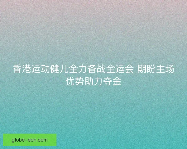 香港运动健儿全力备战全运会 期盼主场优势助力夺金