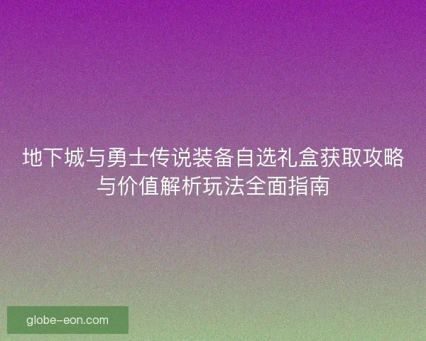 地下城与勇士传说装备自选礼盒获取攻略与价值解析玩法全面指南 地下城与勇士传说装备自选礼盒获取攻略与价值解析玩法全面指南
