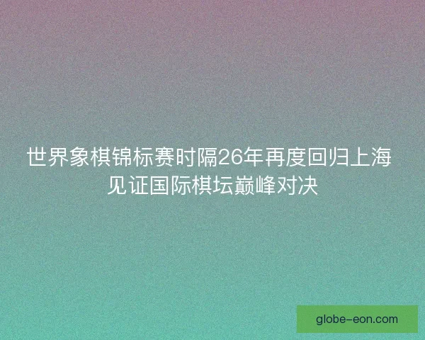 世界象棋锦标赛时隔26年再度回归上海 见证国际棋坛巅峰对决