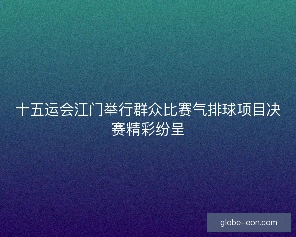 十五运会江门举行群众比赛气排球项目决赛精彩纷呈 十五运会江门举行群众比赛气排球项目决赛精彩纷呈